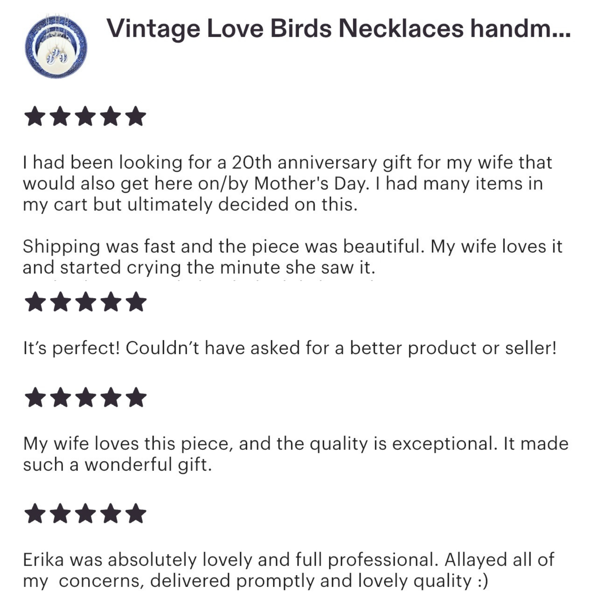 Vintage Love Birds Necklaces handmade with upcycled Blue Willow china, five star reviews. I had been looking for a 20th anniversary gift for my wife that would also get here on or by Mother's Day. I had many items in my cart but ultimately decided on this. Shipping was fast and the piece was beautiful. My wife loves it and started crying the minute she saw it. It's perfect! Couldn't have asked for a better product or seller! My wife loves this piece, and the quality is exceptional. It made such a wonderful