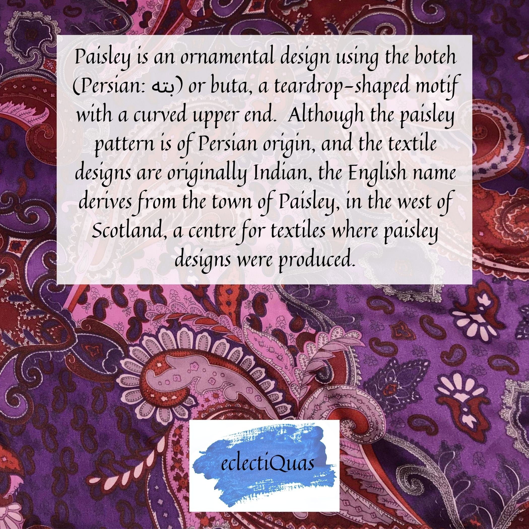 Photo of purple paisley, and text that reads: Paisley is an ornamental design using the boteh or buta, a teardrop-shaped motif with a curved upper end. Although the paisley pattern is of Persian origin, and the textile designs are originally Indian, the English name derives from the town of Paisley, in the west of Scotland, a centre for textiles where paisley designs were produced. 